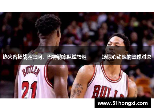 热火客场战胜篮网，巴特勒率队逆转胜——一场惊心动魄的篮球对决