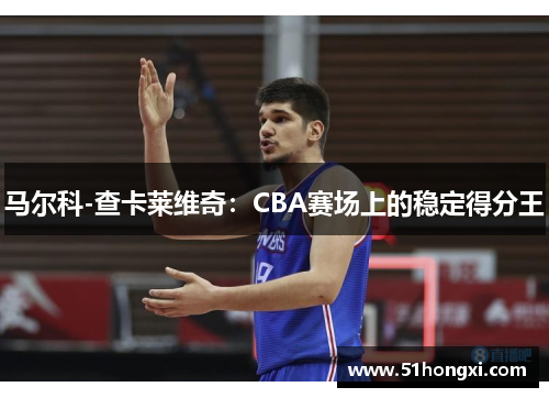 马尔科-查卡莱维奇：CBA赛场上的稳定得分王