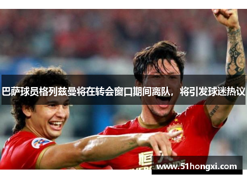 巴萨球员格列兹曼将在转会窗口期间离队，将引发球迷热议