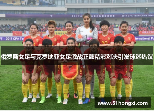 俄罗斯女足与克罗地亚女足激战正酣精彩对决引发球迷热议