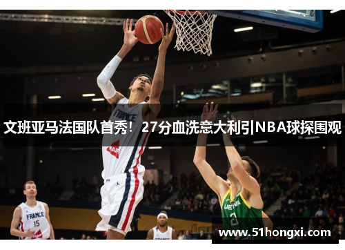 文班亚马法国队首秀！27分血洗意大利引NBA球探围观